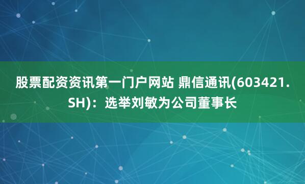股票配资资讯第一门户网站 鼎信通讯(603421.SH)：选举刘敏为公司董事长