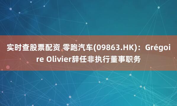 实时查股票配资 零跑汽车(09863.HK)：Grégoire Olivier辞任非执行董事职务