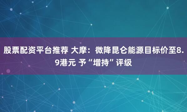 股票配资平台推荐 大摩：微降昆仑能源目标价至8.9港元 予“增持”评级