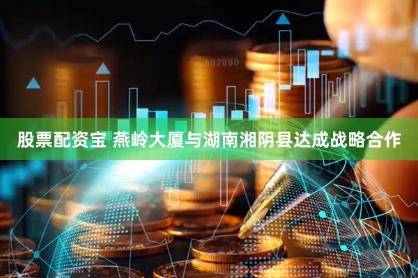 股票配资宝 燕岭大厦与湖南湘阴县达成战略合作