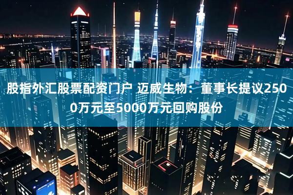 股指外汇股票配资门户 迈威生物：董事长提议2500万元至5000万元回购股份