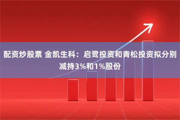 配资炒股票 金凯生科：启鹭投资和青松投资拟分别减持3%和1%股份