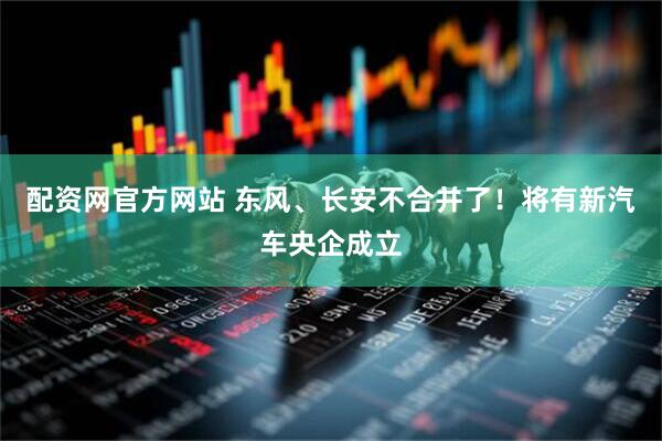 配资网官方网站 东风、长安不合并了！将有新汽车央企成立