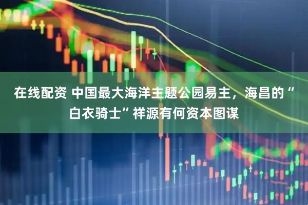 在线配资 中国最大海洋主题公园易主，海昌的“白衣骑士”祥源有何资本图谋