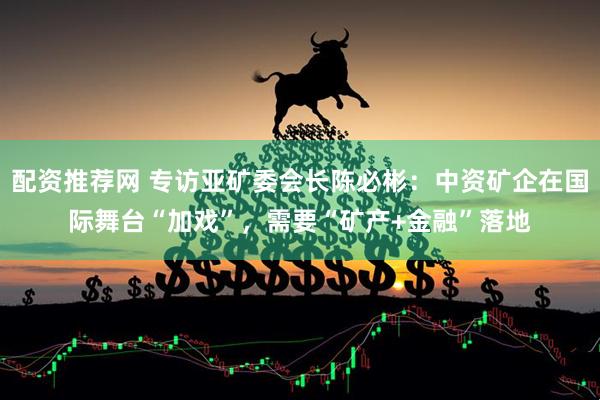 配资推荐网 专访亚矿委会长陈必彬：中资矿企在国际舞台“加戏”，需要“矿产+金融”落地