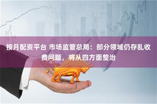 按月配资平台 市场监管总局：部分领域仍存乱收费问题，将从四方面整治