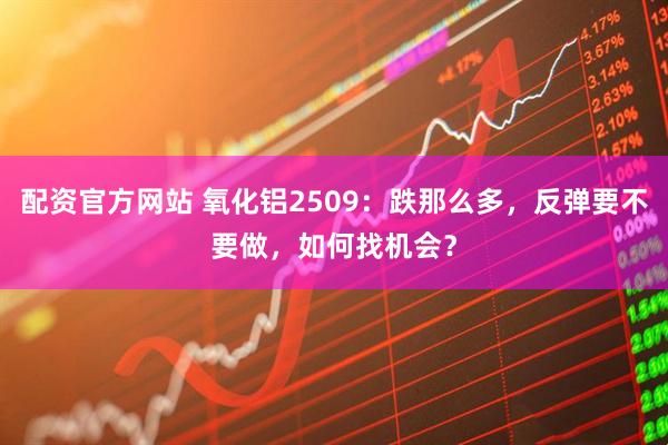 配资官方网站 氧化铝2509：跌那么多，反弹要不要做，如何找机会？