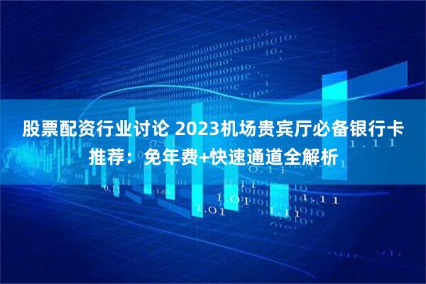 股票配资行业讨论 2023机场贵宾厅必备银行卡推荐：免年费+快速通道全解析
