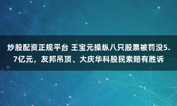 炒股配资正规平台 王宝元操纵八只股票被罚没5.7亿元，友邦吊顶、大庆华科股民索赔有胜诉