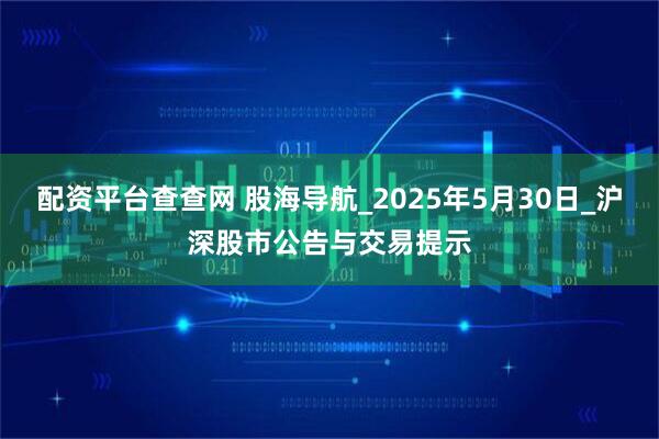 配资平台查查网 股海导航_2025年5月30日_沪深股市公告与交易提示