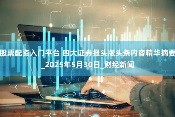 股票配资入门平台 四大证券报头版头条内容精华摘要_2025年5月30日_财经新闻