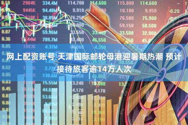 网上配资账号 天津国际邮轮母港迎暑期热潮 预计接待旅客逾14万人次