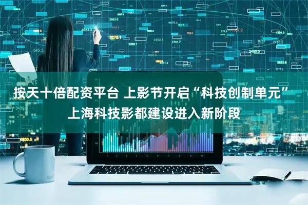 按天十倍配资平台 上影节开启“科技创制单元” 上海科技影都建设进入新阶段