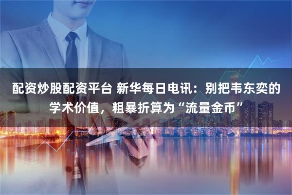 配资炒股配资平台 新华每日电讯：别把韦东奕的学术价值，粗暴折算为“流量金币”