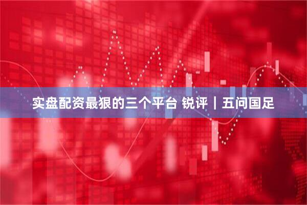 实盘配资最狠的三个平台 锐评｜五问国足