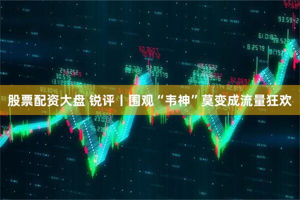 股票配资大盘 锐评丨围观“韦神”莫变成流量狂欢