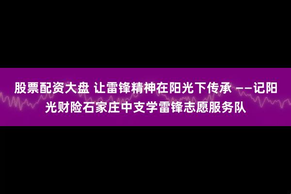 股票配资大盘 让雷锋精神在阳光下传承 ——记阳光财险石家庄中支学雷锋志愿服务队