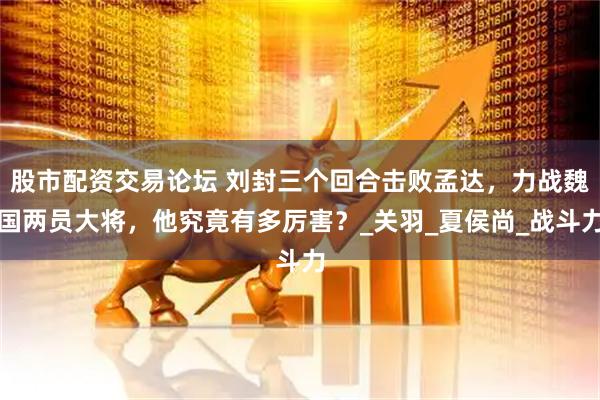 股市配资交易论坛 刘封三个回合击败孟达，力战魏国两员大将，他究竟有多厉害？_关羽_夏侯尚_战斗力
