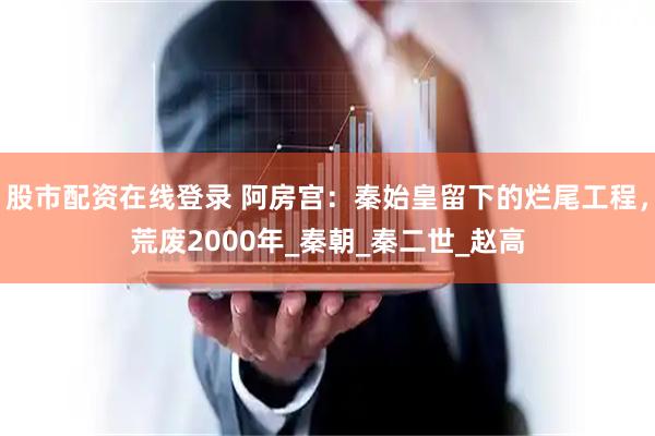 股市配资在线登录 阿房宫：秦始皇留下的烂尾工程，荒废2000年_秦朝_秦二世_赵高