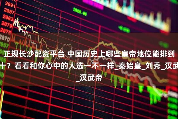 正规长沙配资平台 中国历史上哪些皇帝地位能排到前十？看看和你心中的人选一不一样_秦始皇_刘秀_汉武帝