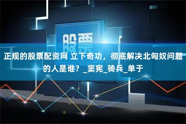 正规的股票配资网 立下奇功，彻底解决北匈奴问题的人是谁？_窦宪_骑兵_单于