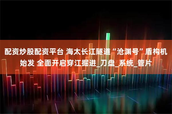 配资炒股配资平台 海太长江隧道“沧渊号”盾构机始发 全面开启穿江掘进_刀盘_系统_管片