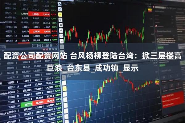 配资公司配资网站 台风杨柳登陆台湾：掀三层楼高巨浪_台东县_成功镇_显示