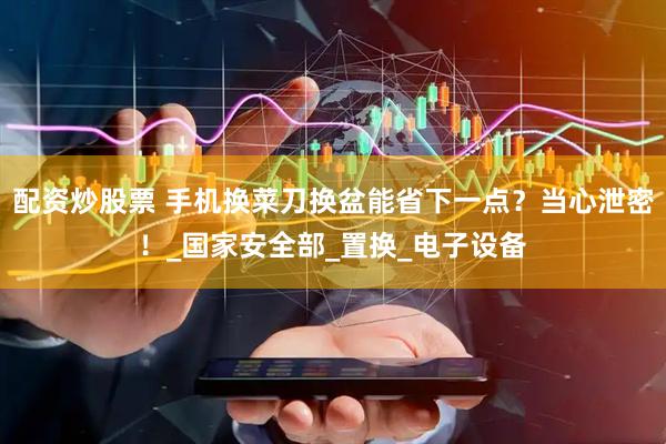 配资炒股票 手机换菜刀换盆能省下一点？当心泄密！_国家安全部_置换_电子设备