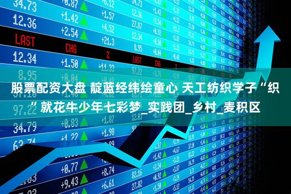 股票配资大盘 靛蓝经纬绘童心 天工纺织学子“织”就花牛少年七彩梦_实践团_乡村_麦积区