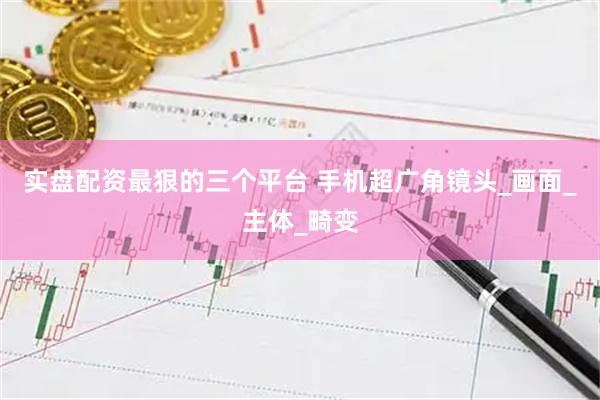 实盘配资最狠的三个平台 手机超广角镜头_画面_主体_畸变