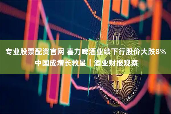 专业股票配资官网 喜力啤酒业绩下行股价大跌8% 中国成增长救星｜酒业财报观察